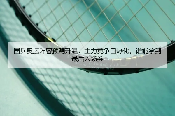 国乒奥运阵容预测升温：主力竞争白热化，谁能拿到最后入场券
