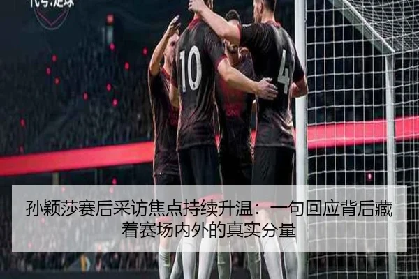 孙颖莎赛后采访焦点持续升温：一句回应背后藏着赛场内外的真实分量
